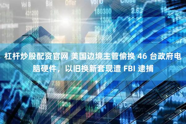 杠杆炒股配资官网 美国边境主管偷换 46 台政府电脑硬件，以旧换新套现遭 FBI 逮捕