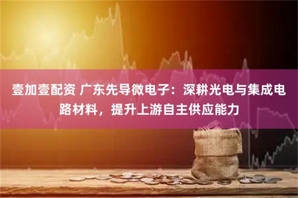 壹加壹配资 广东先导微电子：深耕光电与集成电路材料，提升上游自主供应能力